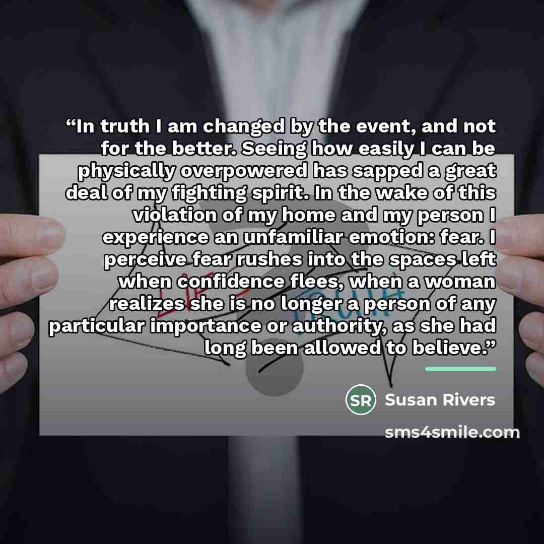 “In truth I am changed by the event, and not for the better. Seeing how easily I can be physically overpowered has sapped a great deal of my fighting spirit. In the wake of this violation of my home and my person I experience an unfamiliar emotion: fear. I perceive fear rushes into the spaces left…” quote by Susan Rivers