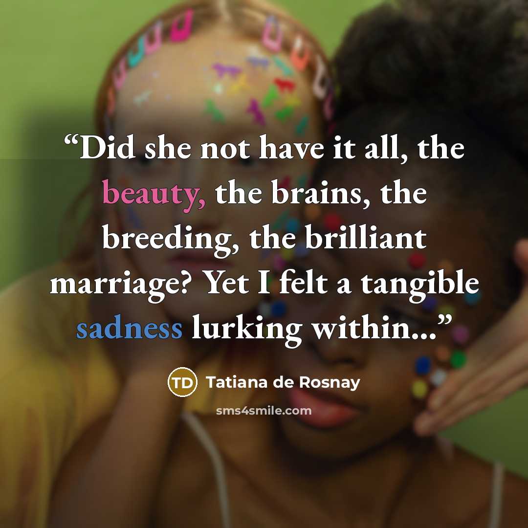 “Did she not have it all, the beauty, the brains, the breeding, the brilliant marriage? Yet I felt a tangible sadness lurking within…” quote by Tatiana de Rosnay
