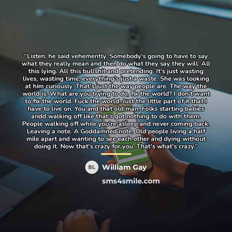 “Listen, he said vehemently. Somebody's going to have to say what they really mean and then do what they say they will. All this lying. All this bullshit and pretending. It's just wasting lives, wasting time, everything's just a waste. She was looking at him curiously. That's just the way people…” quote by William Gay