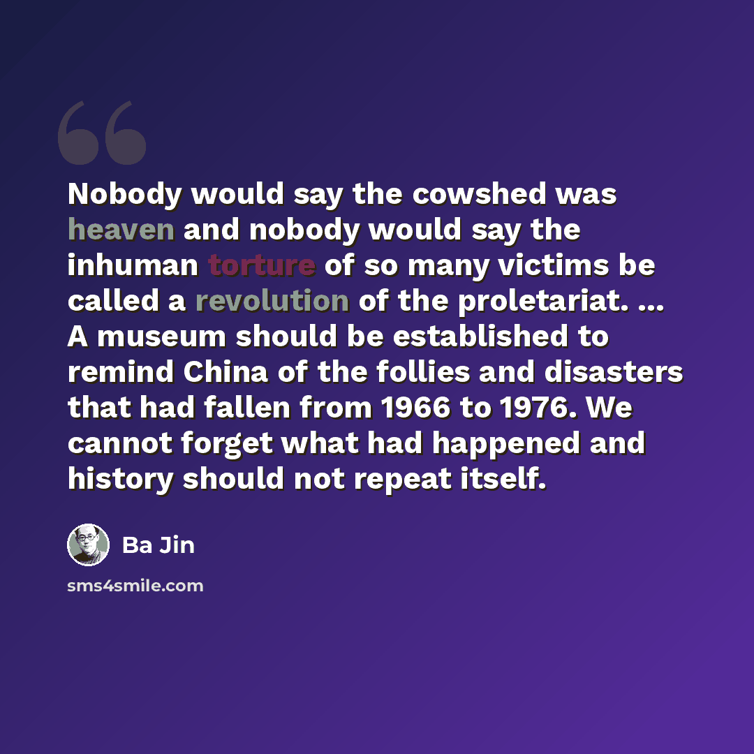 “Nobody would say the cowshed was heaven and nobody would say the inhuman torture of so many victims be called a revolution of the proletariat. ... A museum should be established to remind China of the follies and disasters that had fallen from 1966 to 1976. We cannot forget what had happened and…” quote by Ba Jin