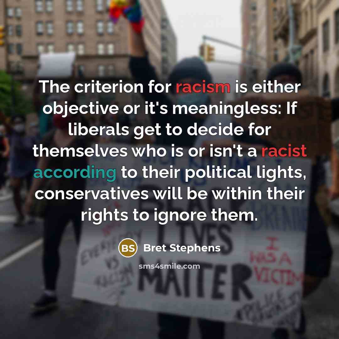 “The criterion for racism is either objective or it's meaningless: If liberals get to decide for themselves who is or isn't a racist according to their political lights, conservatives will be within their rights to ignore them.” quote by Bret Stephens