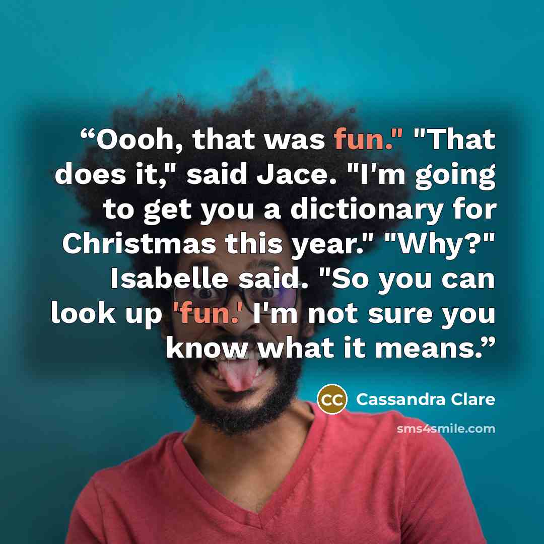 “Oooh, that was fun." "That does it," said Jace. "I'm going to get you a dictionary for Christmas this year." "Why?" Isabelle said. "So you can look up 'fun.' I'm not sure you know what it means.” quote by Cassandra Clare