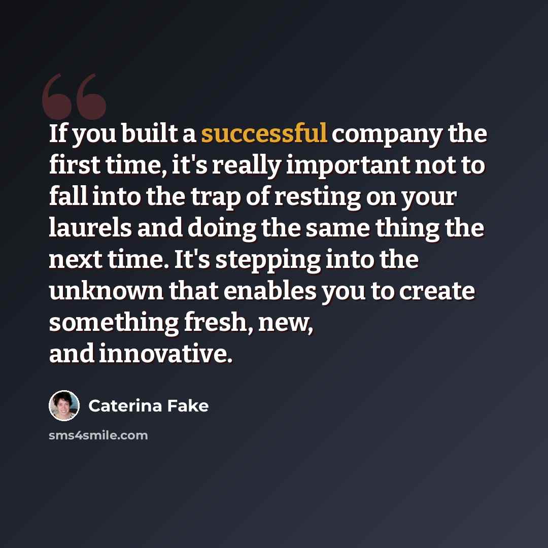 “If you built a successful company the first time, it's really important not to fall into the trap of resting on your laurels and doing the same thing the next time. It's stepping into the unknown that enables you to create something fresh, new, and innovative.” quote by Caterina Fake
