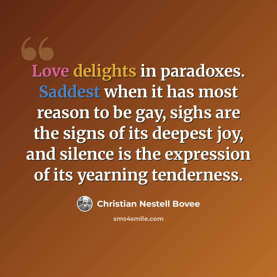 “Love delights in paradoxes. Saddest when it has most reason to be gay, sighs are the signs of its deepest joy, and silence is the expression of its yearning tenderness.” quote by Christian Nestell Bovee