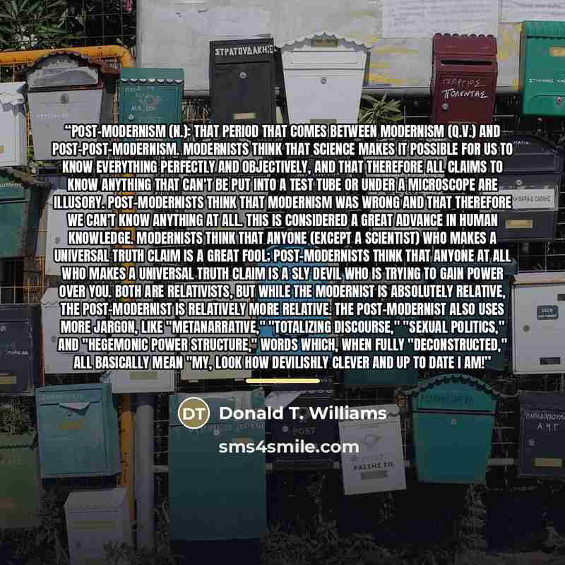 “Post-Modernism (n.): That period that comes between Modernism (q.v.) and Post-Post-Modernism. Modernists think that Science makes it possible for us to know everything perfectly and objectively, and that therefore all claims to know anything that can't be put into a test tube or under a microscope…” quote by Donald T. Williams