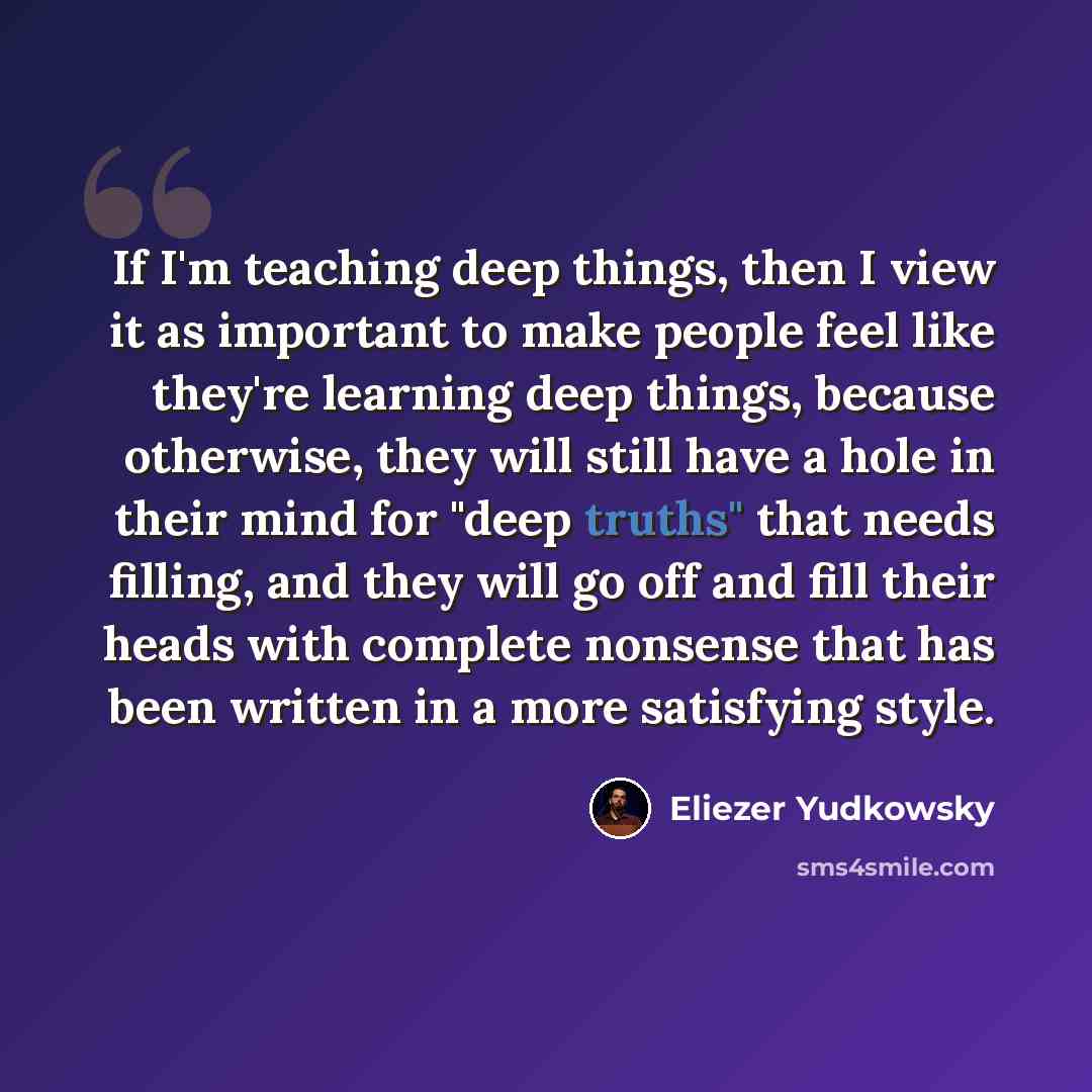 “If I'm teaching deep things, then I view it as important to make people feel like they're learning deep things, because otherwise, they will still have a hole in their mind for "deep truths" that needs filling, and they will go off and fill their heads with complete nonsense that has been written…” quote by Eliezer Yudkowsky