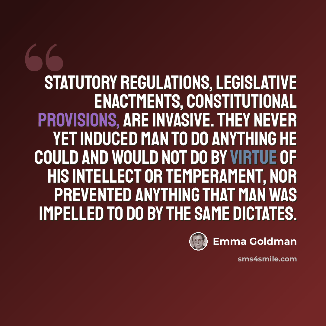“statutory regulations, legislative enactments, constitutional provisions, are invasive. They never yet induced man to do anything he could and would not do by virtue of his intellect or temperament, nor prevented anything that man was impelled to do by the same dictates.” quote by Emma Goldman