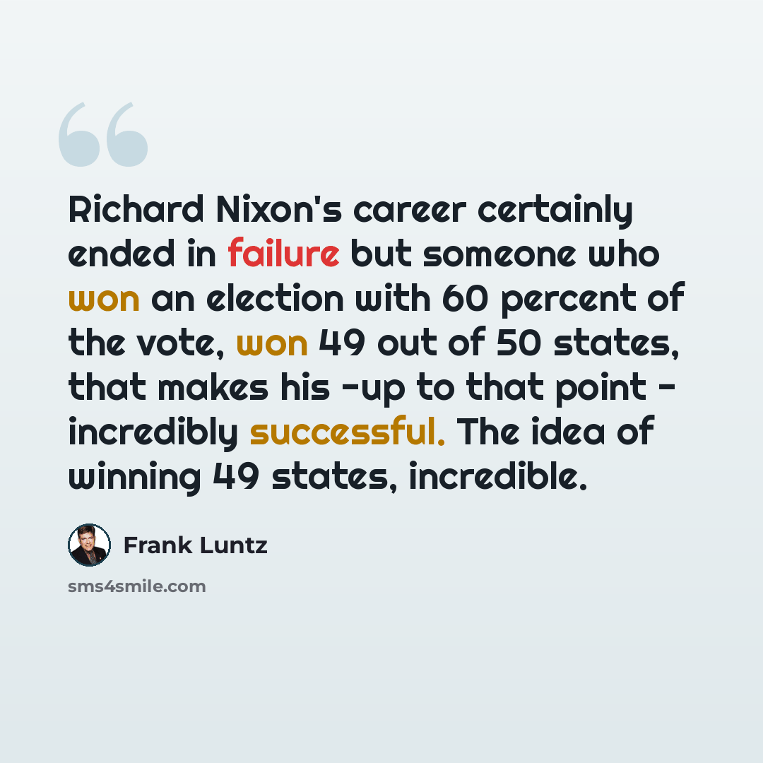 “Richard Nixon's career certainly ended in failure but someone who won an election with 60 percent of the vote, won 49 out of 50 states, that makes his -up to that point - incredibly successful. The idea of winning 49 states, incredible.” quote by Frank Luntz