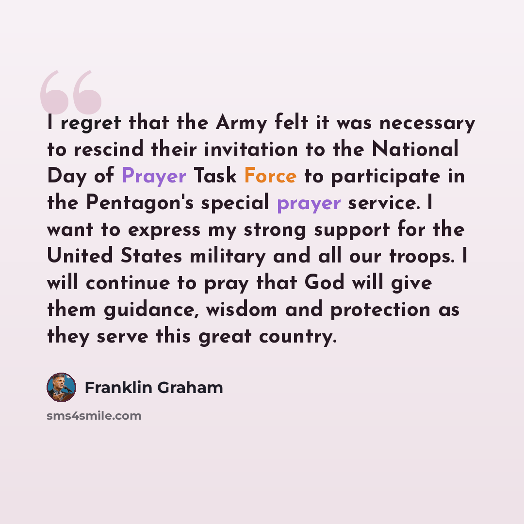 “I regret that the Army felt it was necessary to rescind their invitation to the National Day of Prayer Task Force to participate in the Pentagon's special prayer service. I want to express my strong support for the United States military and all our troops. I will continue to pray that God will…” quote by Franklin Graham
