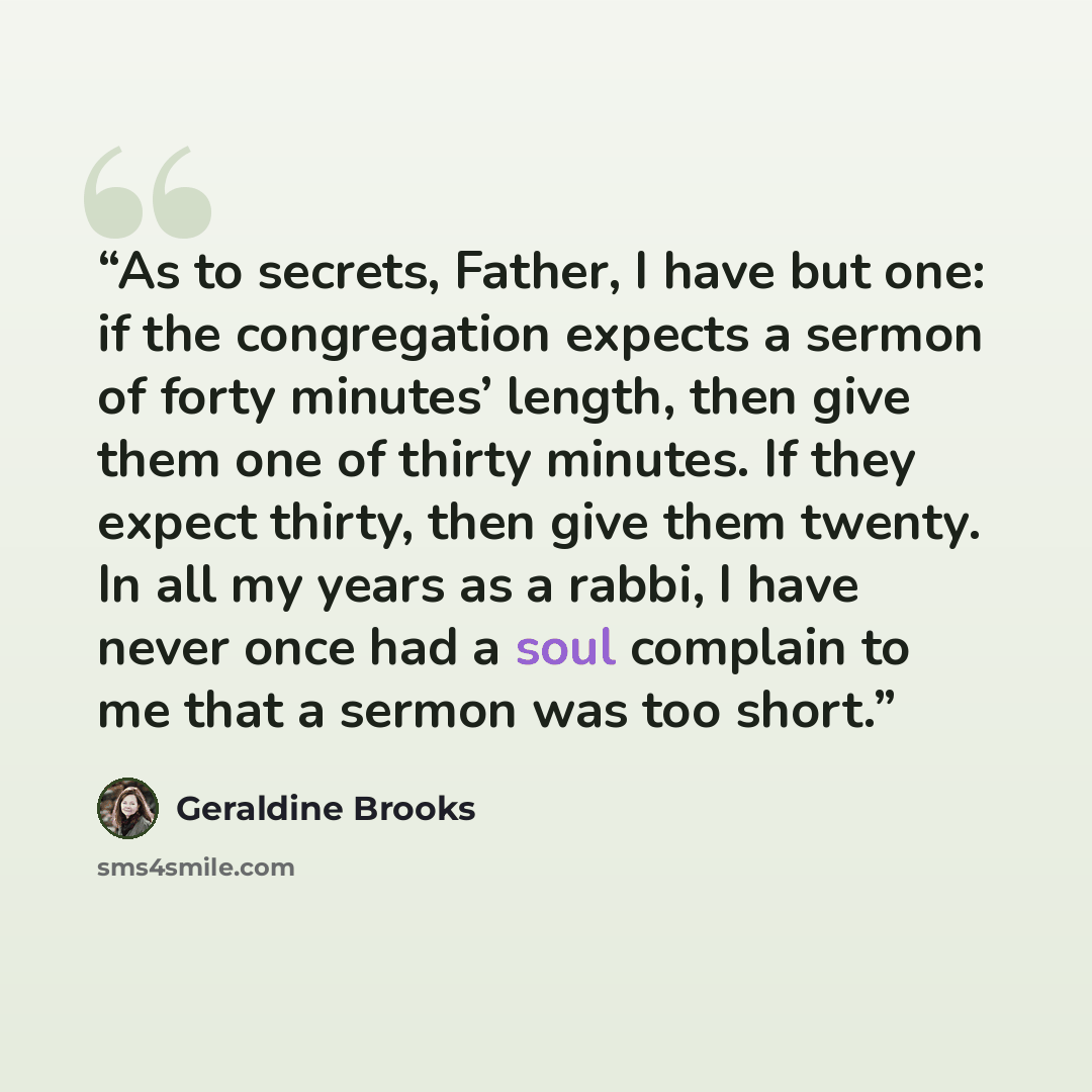 “As to secrets, Father, I have but one: if the congregation expects a sermon of forty minutes’ length, then give them one of thirty minutes. If they expect thirty, then give them twenty. In all my years as a rabbi, I have never once had a soul complain to me that a sermon was too short.” quote by Geraldine Brooks