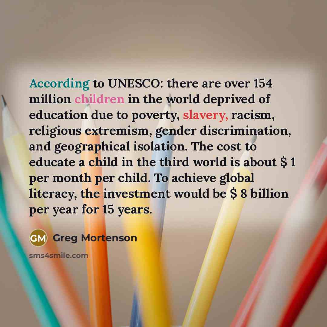 “According to UNESCO: there are over 154 million children in the world deprived of education due to poverty, slavery, racism, religious extremism, gender discrimination, and geographical isolation. The cost to educate a child in the third world is about $ 1 per month per child. To achieve global…” quote by Greg Mortenson