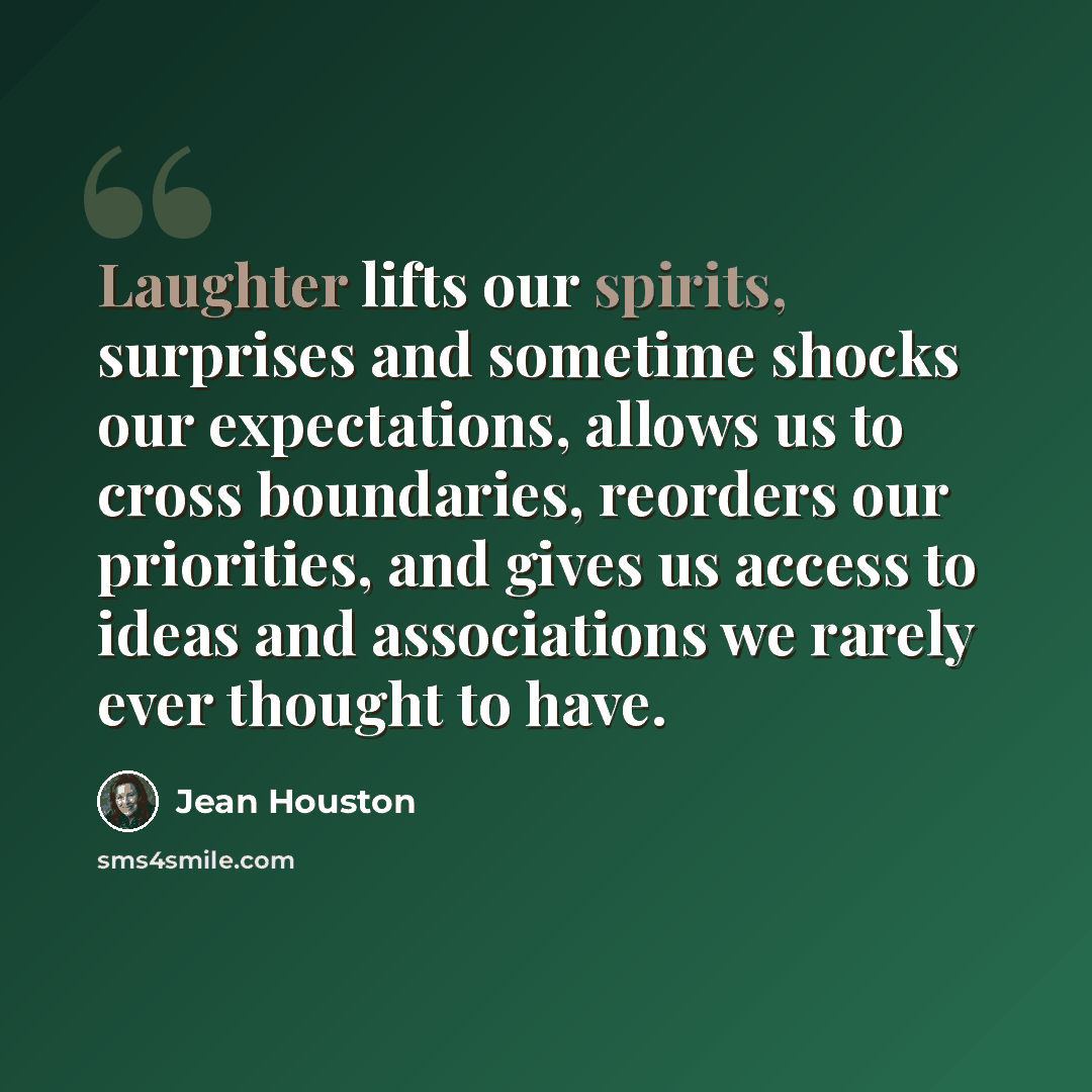 “Laughter lifts our spirits, surprises and sometime shocks our expectations, allows us to cross boundaries, reorders our priorities, and gives us access to ideas and associations we rarely ever thought to have.” quote by Jean Houston