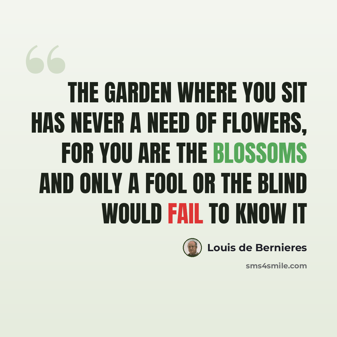 “The garden where you sit Has never a need of flowers, For you are the blossoms And only a fool or the blind Would fail to know it” quote by Louis de Bernieres