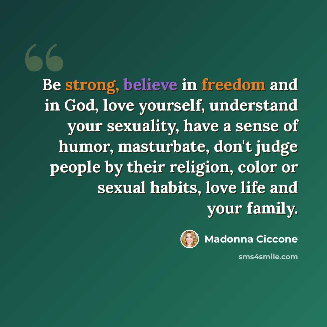 “Be strong, believe in freedom and in God, love yourself, understand your sexuality, have a sense of humor, masturbate, don't judge people by their religion, color or sexual habits, love life and your family.” quote by Madonna Ciccone