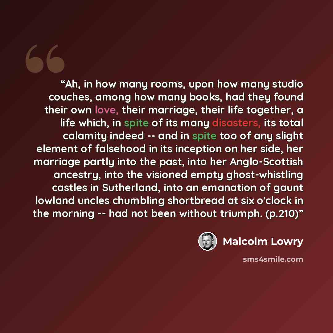 “Ah, in how many rooms, upon how many studio couches, among how many books, had they found their own love, their marriage, their life together, a life which, in spite of its many disasters, its total calamity indeed -- and in spite too of any slight element of falsehood in its inception on her…” quote by Malcolm Lowry