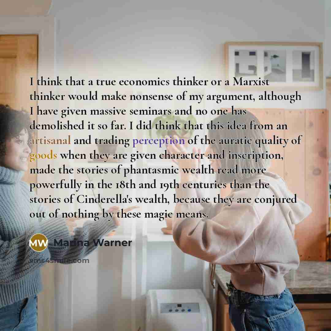 “I think that a true economics thinker or a Marxist thinker would make nonsense of my argument, although I have given massive seminars and no one has demolished it so far. I did think that this idea from an artisanal and trading perception of the auratic quality of goods when they are given…” quote by Marina Warner