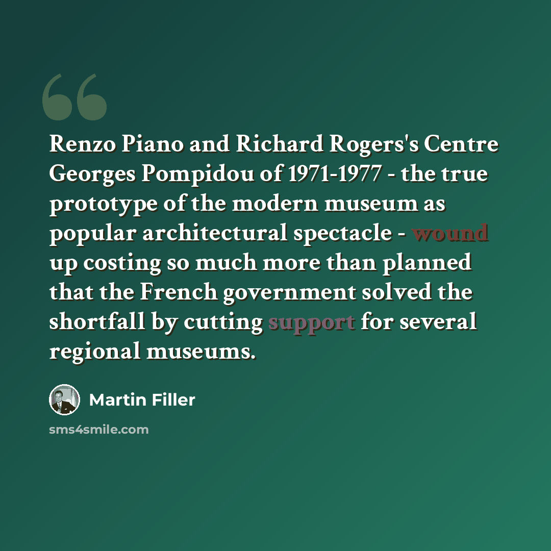 “Renzo Piano and Richard Rogers's Centre Georges Pompidou of 1971-1977 - the true prototype of the modern museum as popular architectural spectacle - wound up costing so much more than planned that the French government solved the shortfall by cutting support for several regional museums.” quote by Martin Filler