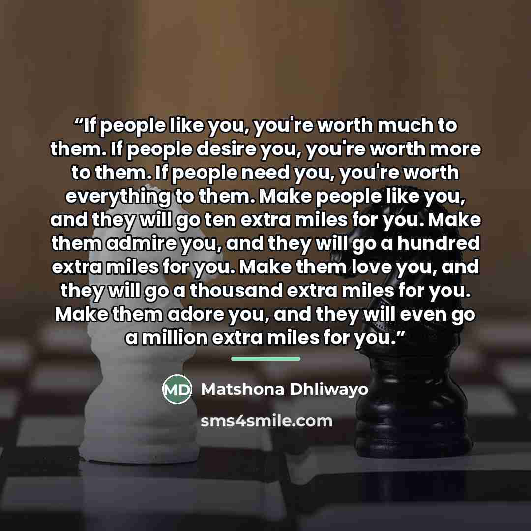 “If people like you, you're worth much to them. If people desire you, you're worth more to them. If people need you, you're worth everything to them. Make people like you, and they will go ten extra miles for you. Make them admire you, and they will go a hundred extra miles for you. Make them love…” quote by Matshona Dhliwayo