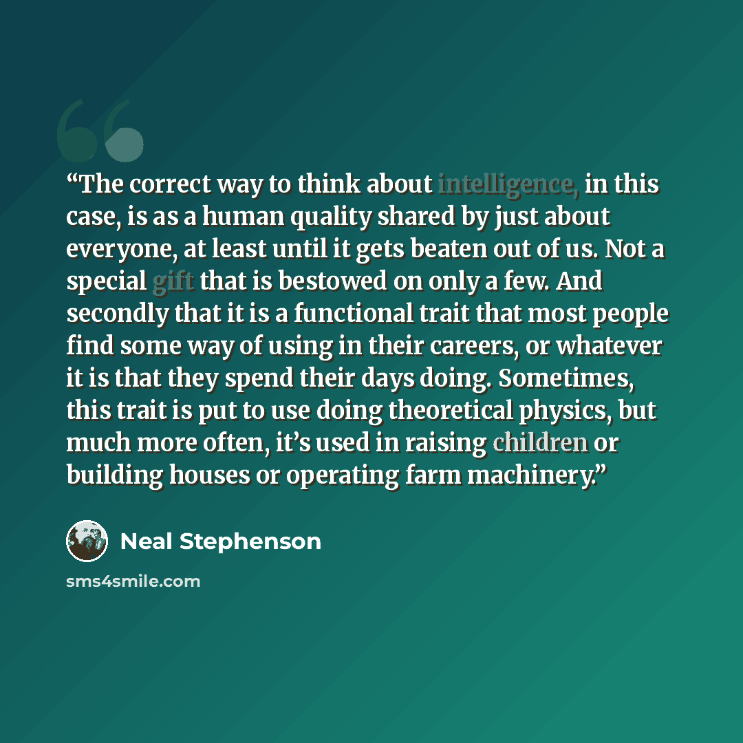 “The correct way to think about intelligence, in this case, is as a human quality shared by just about everyone, at least until it gets beaten out of us. Not a special gift that is bestowed on only a few. And secondly that it is a functional trait that most people find some way of using in their…” quote by Neal Stephenson
