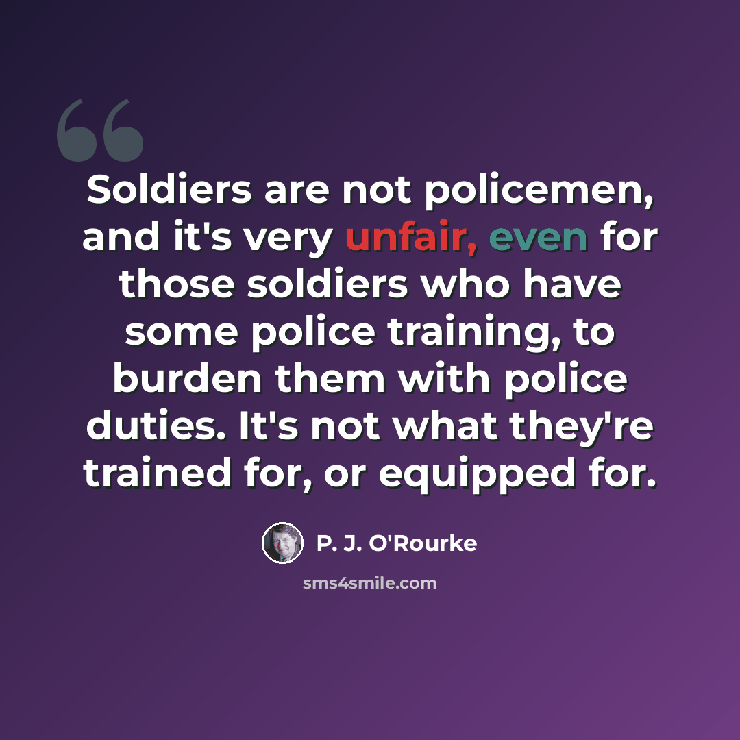 “Soldiers are not policemen, and it's very unfair, even for those soldiers who have some police training, to burden them with police duties. It's not what they're trained for, or equipped for.” quote by P. J. O'Rourke