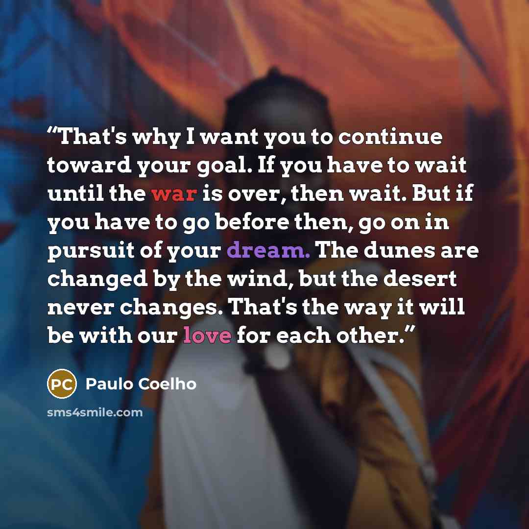 “That's why I want you to continue toward your goal. If you have to wait until the war is over, then wait. But if you have to go before then, go on in pursuit of your dream. The dunes are changed by the wind, but the desert never changes. That's the way it will be with our love for each other.” quote by Paulo Coelho