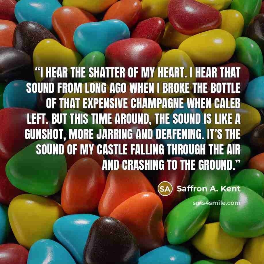 “I hear the shatter of my heart. I hear that sound from long ago when I broke the bottle of that expensive champagne when Caleb left. But this time around, the sound is like a gunshot, more jarring and deafening. It’s the sound of my castle falling through the air and crashing to the ground.” quote by Saffron A. Kent