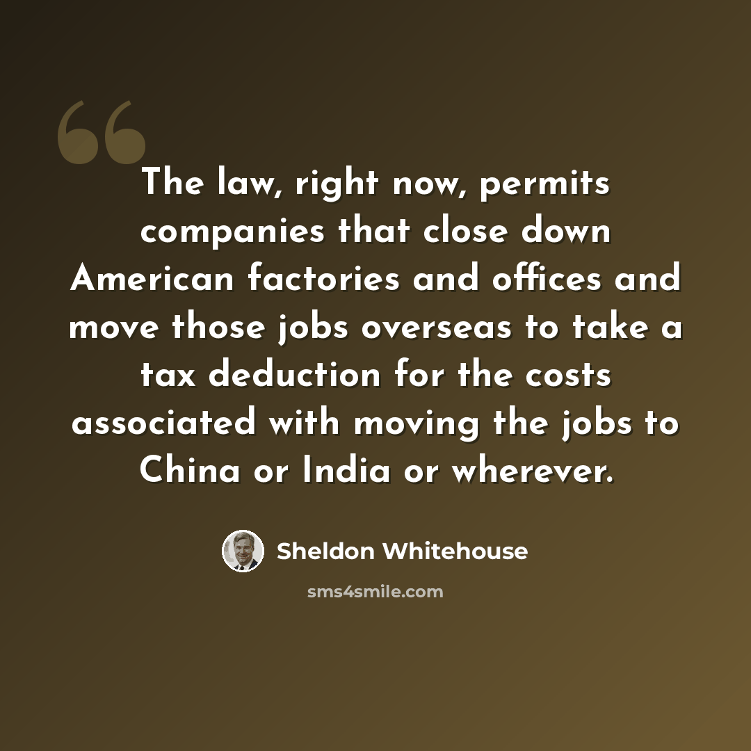 “The law, right now, permits companies that close down American factories and offices and move those jobs overseas to take a tax deduction for the costs associated with moving the jobs to China or India or wherever.” quote by Sheldon Whitehouse