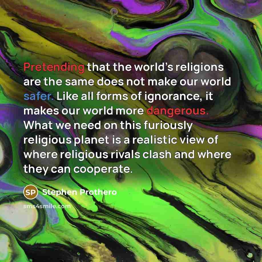 “Pretending that the world’s religions are the same does not make our world safer. Like all forms of ignorance, it makes our world more dangerous. What we need on this furiously religious planet is a realistic view of where religious rivals clash and where they can cooperate.” quote by Stephen Prothero