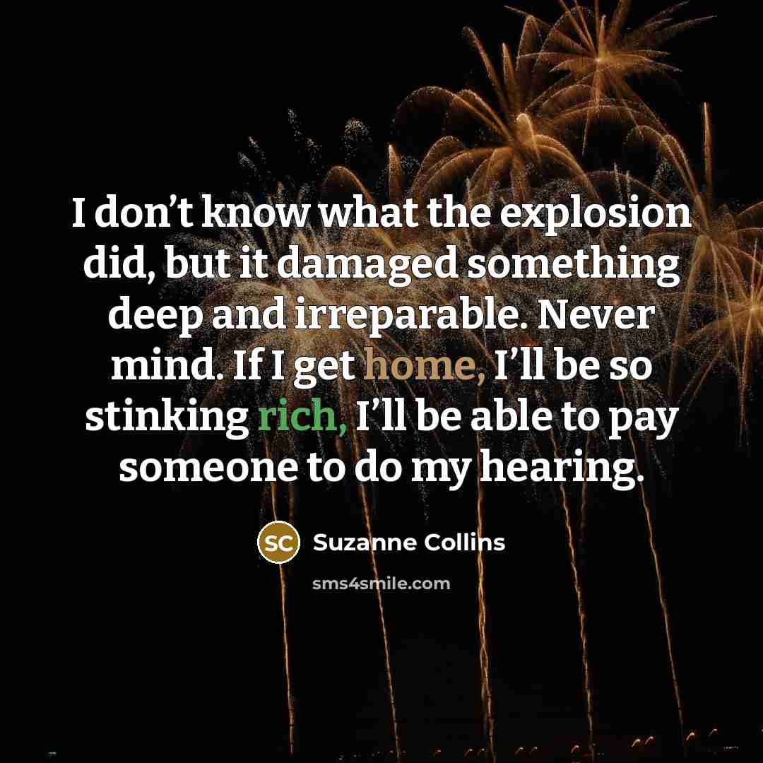 “I don’t know what the explosion did, but it damaged something deep and irreparable. Never mind. If I get home, I’ll be so stinking rich, I’ll be able to pay someone to do my hearing.” quote by Suzanne Collins