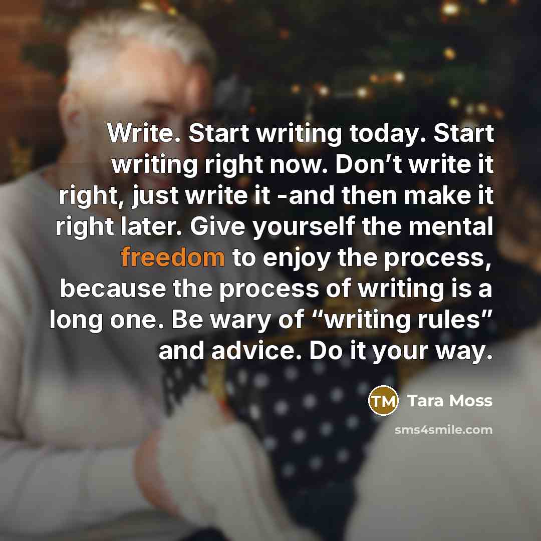 “Write. Start writing today. Start writing right now. Don’t write it right, just write it -and then make it right later. Give yourself the mental freedom to enjoy the process, because the process of writing is a long one. Be wary of “writing rules” and advice. Do it your way.” quote by Tara Moss