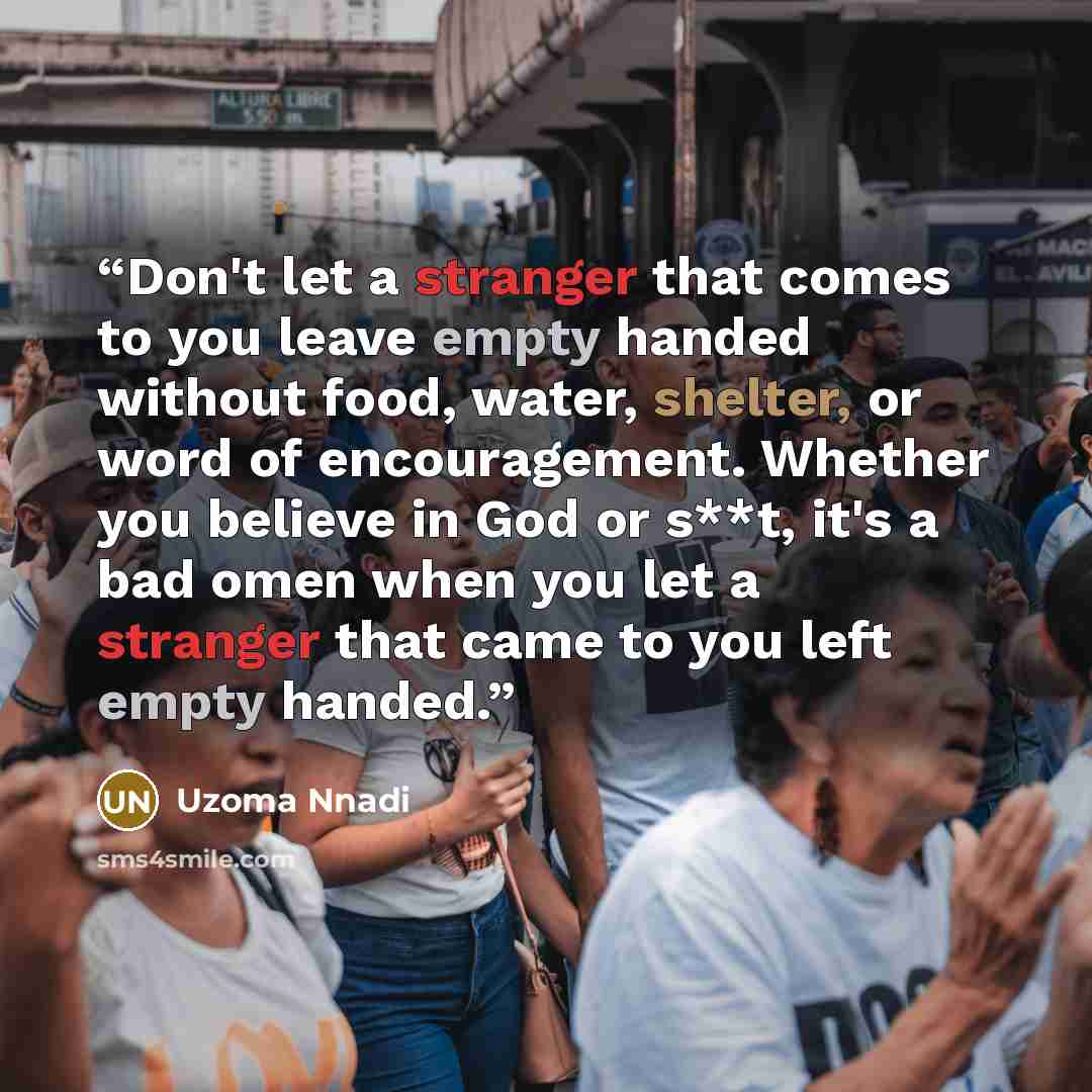 “Don't let a stranger that comes to you leave empty handed without food, water, shelter, or word of encouragement. Whether you believe in God or s**t, it's a bad omen when you let a stranger that came to you left empty handed.” quote by Uzoma Nnadi