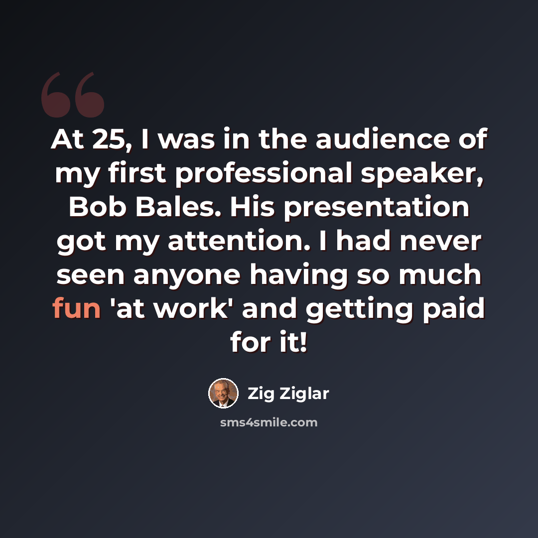 “At 25, I was in the audience of my first professional speaker, Bob Bales. His presentation got my attention. I had never seen anyone having so much fun 'at work' and getting paid for it!” quote by Zig Ziglar