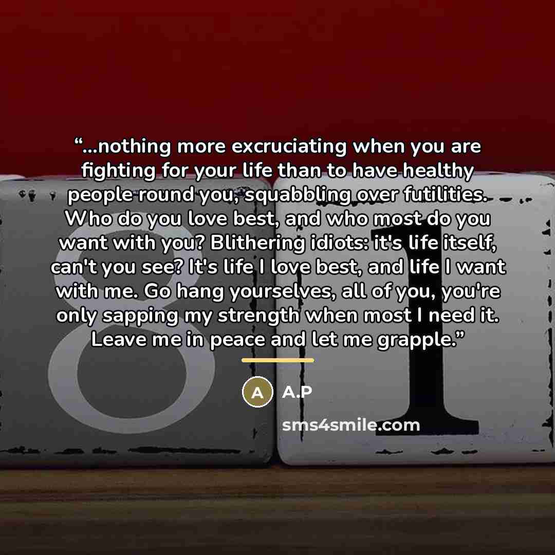 “...nothing more excruciating when you are fighting for your life than to have healthy people round you, squabbling over futilities. Who do you love best, and who most do you want with you? Blithering idiots: it's life itself, can't you see? It's life I love best, and life I want with me. Go hang…” quote by A.P