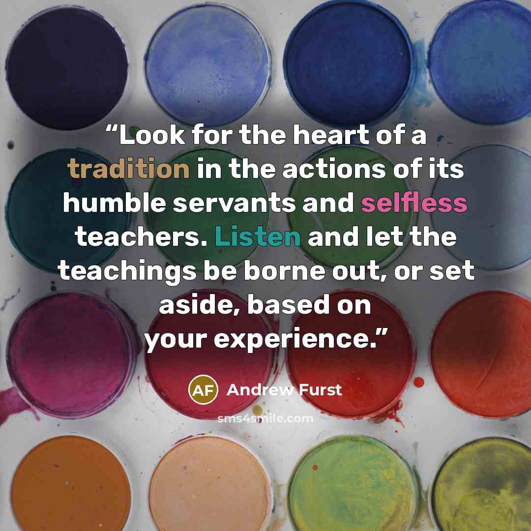 “Look for the heart of a tradition in the actions of its humble servants and selfless teachers. Listen and let the teachings be borne out, or set aside, based on your experience.” quote by Andrew Furst