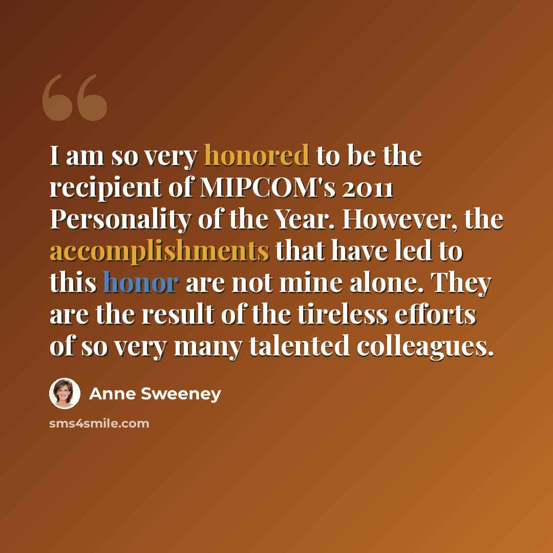 “I am so very honored to be the recipient of MIPCOM's 2011 Personality of the Year. However, the accomplishments that have led to this honor are not mine alone. They are the result of the tireless efforts of so very many talented colleagues.” quote by Anne Sweeney