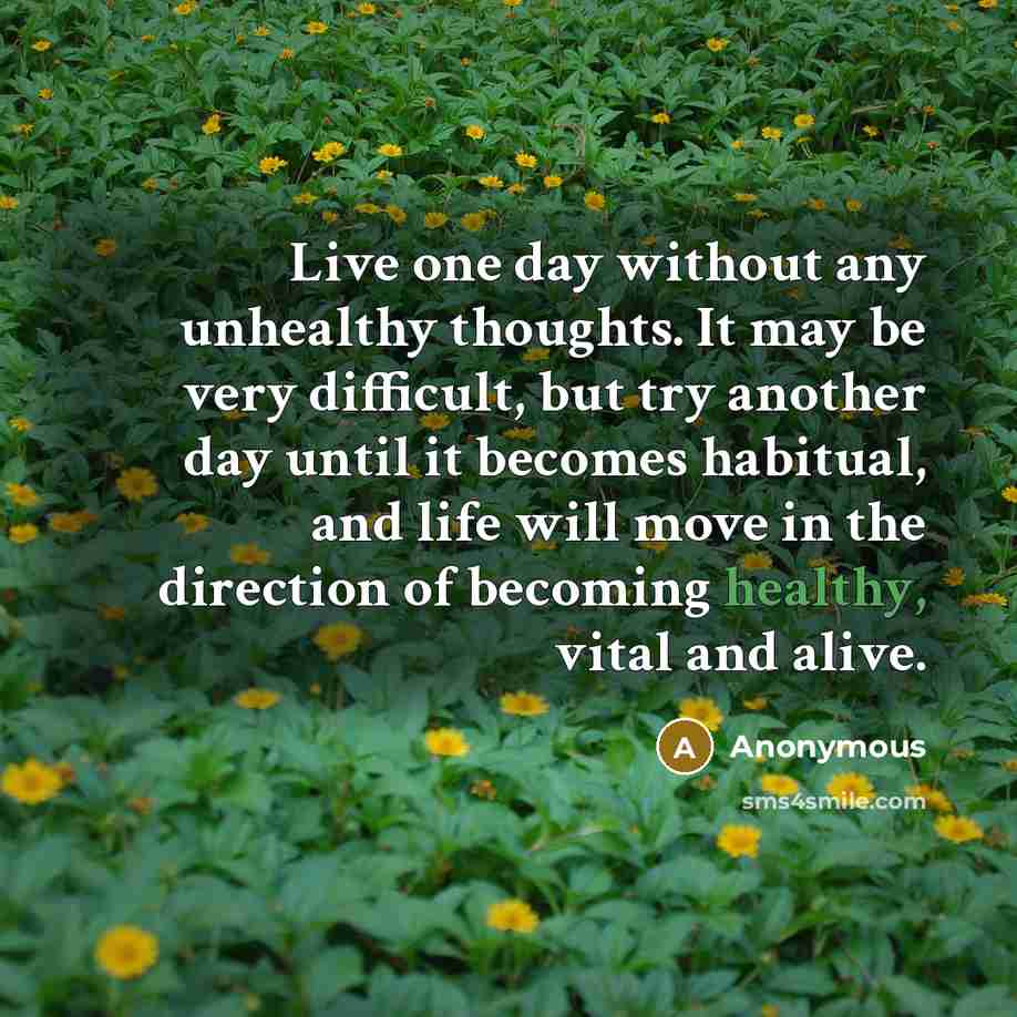“Live one day without any unhealthy thoughts. It may be very difficult, but try another day until it becomes habitual, and life will move in the direction of becoming healthy, vital and alive.” quote by Anonymous