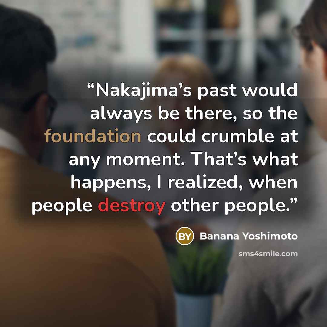 “Nakajima’s past would always be there, so the foundation could crumble at any moment. That’s what happens, I realized, when people destroy other people.” quote by Banana Yoshimoto