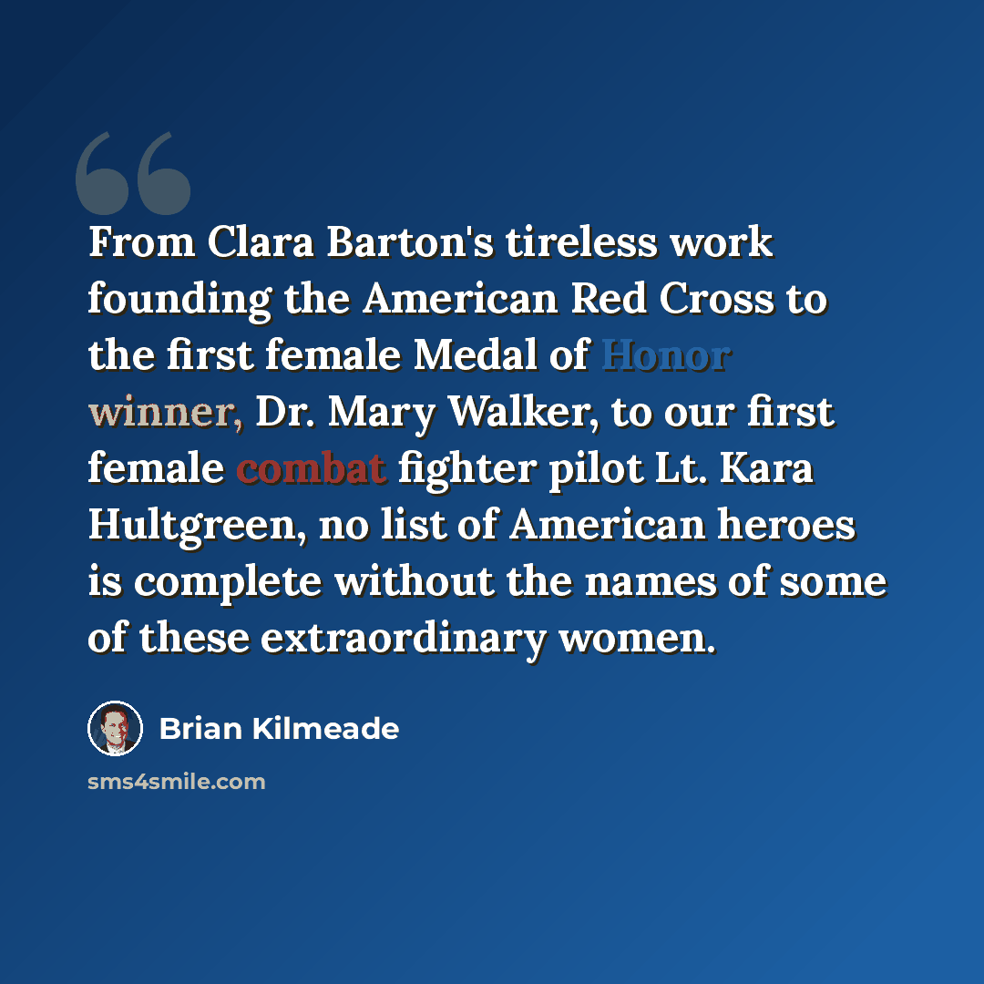 “From Clara Barton's tireless work founding the American Red Cross to the first female Medal of Honor winner, Dr. Mary Walker, to our first female combat fighter pilot Lt. Kara Hultgreen, no list of American heroes is complete without the names of some of these extraordinary women.” quote by Brian Kilmeade