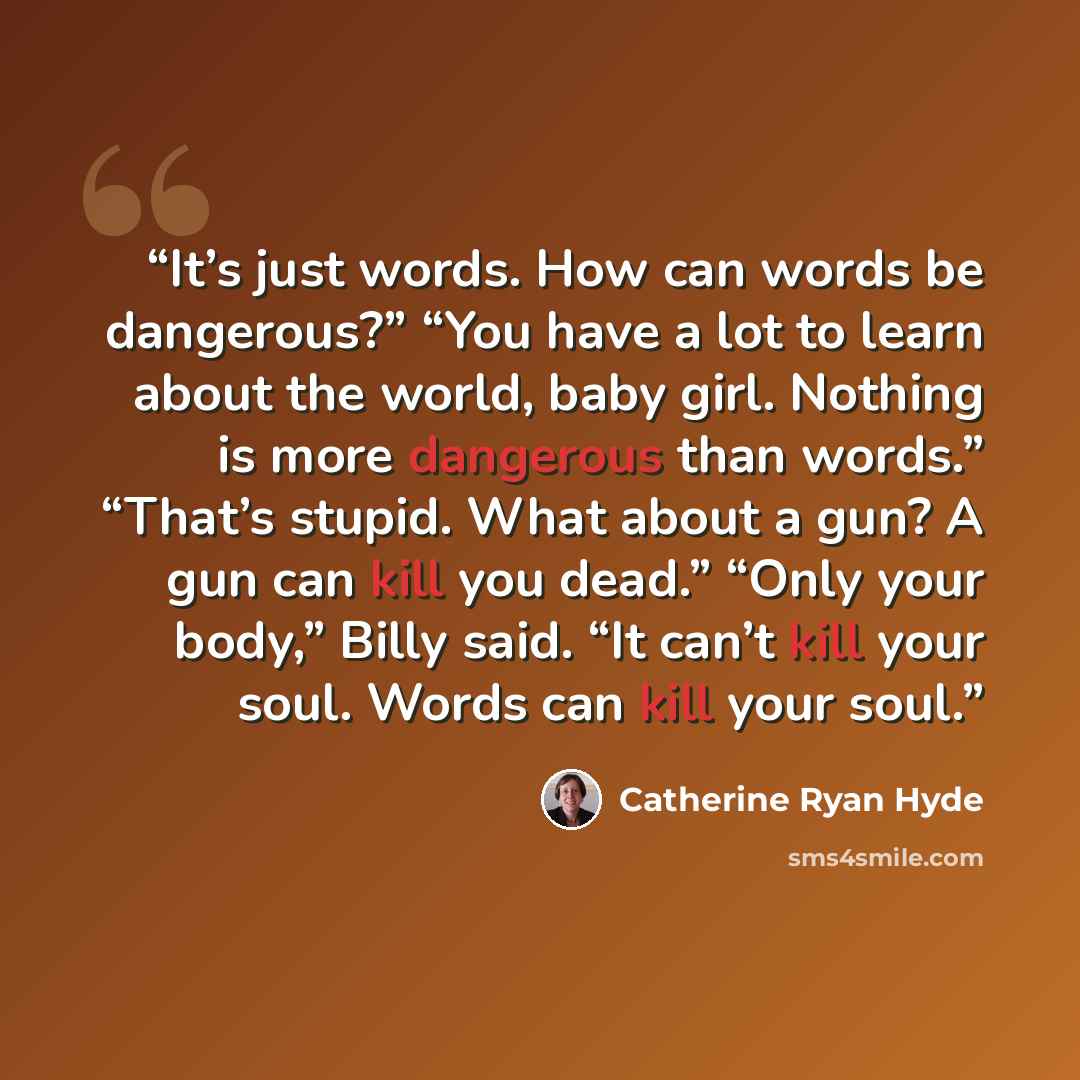 “It’s just words. How can words be dangerous?” “You have a lot to learn about the world, baby girl. Nothing is more dangerous than words.” “That’s stupid. What about a gun? A gun can kill you dead.” “Only your body,” Billy said. “It can’t kill your soul. Words can kill your soul.” quote by Catherine Ryan Hyde