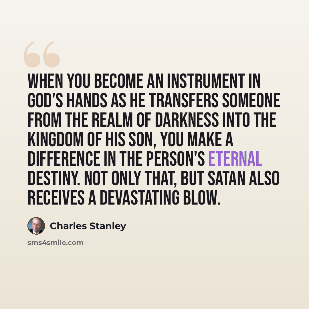 “When you become an instrument in God's hands as He transfers someone from the realm of darkness into the kingdom of His Son, you make a difference in the person's eternal destiny. Not only that, but Satan also receives a devastating blow.” quote by Charles Stanley