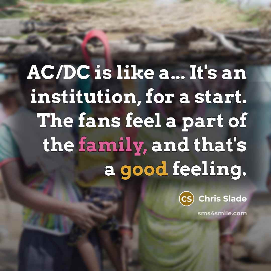 “AC/DC is like a... It's an institution, for a start. The fans feel a part of the family, and that's a good feeling.” quote by Chris Slade
