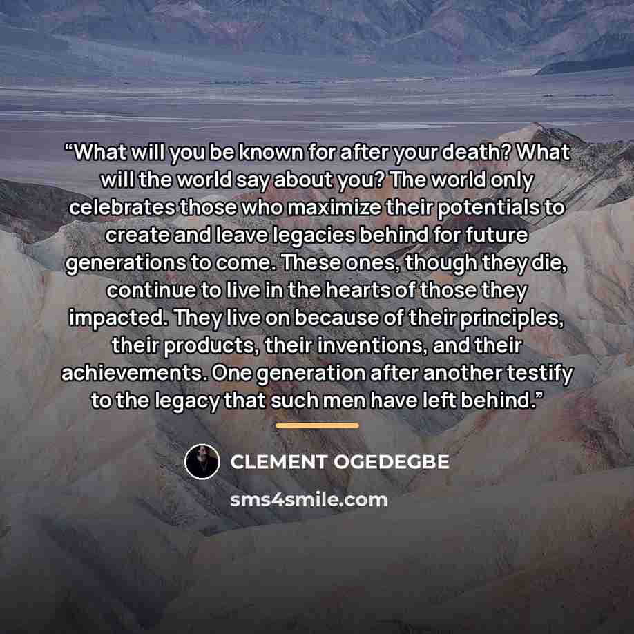 “What will you be known for after your death? What will the world say about you? The world only celebrates those who maximize their potentials to create and leave legacies behind for future generations to come. These ones, though they die, continue to live in the hearts of those they impacted. They…” quote by CLEMENT OGEDEGBE