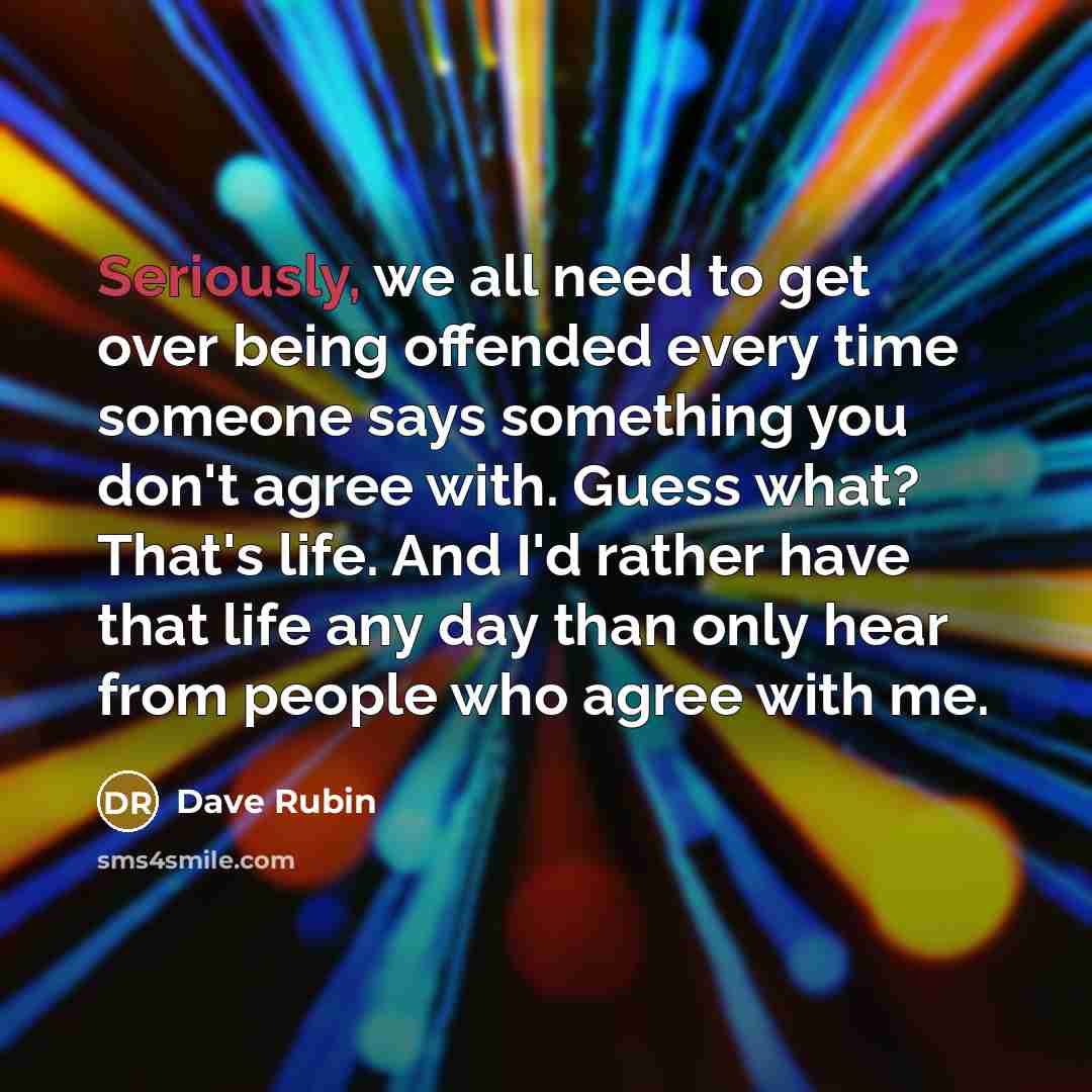 “Seriously, we all need to get over being offended every time someone says something you don't agree with. Guess what? That's life. And I'd rather have that life any day than only hear from people who agree with me.” quote by Dave Rubin