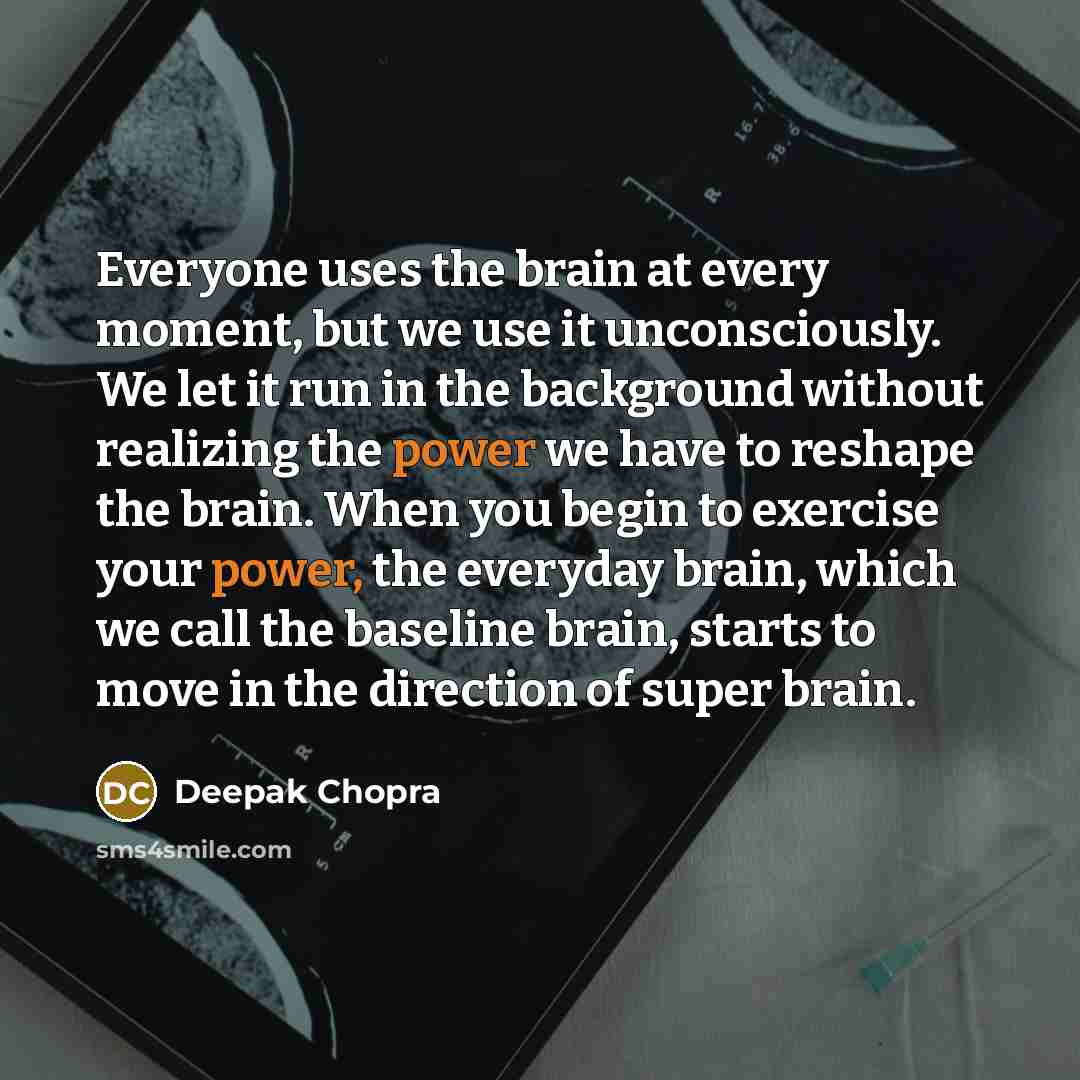 “Everyone uses the brain at every moment, but we use it unconsciously. We let it run in the background without realizing the power we have to reshape the brain. When you begin to exercise your power, the everyday brain, which we call the baseline brain, starts to move in the direction of super brain.” quote by Deepak Chopra