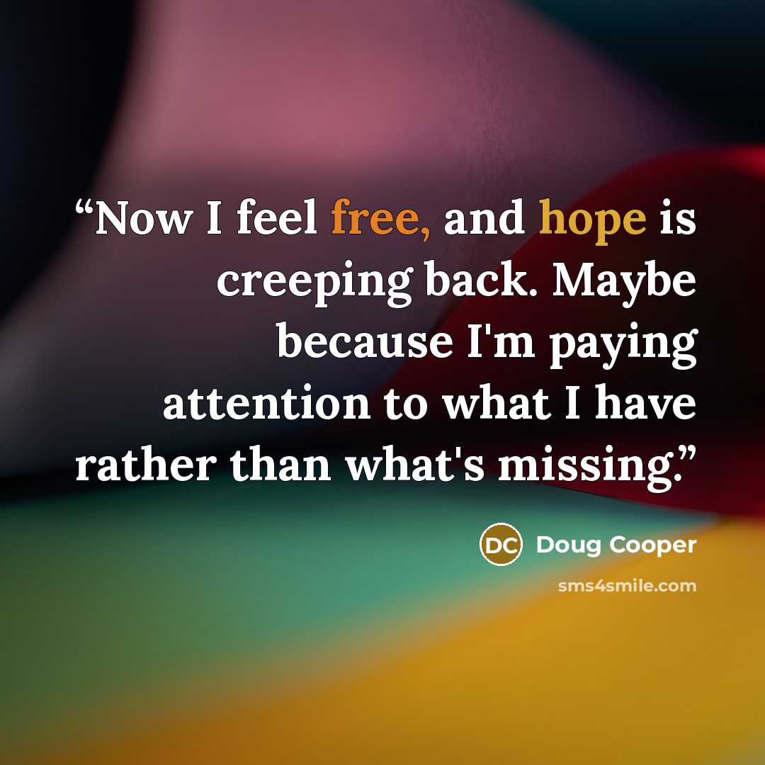 “Now I feel free, and hope is creeping back. Maybe because I'm paying attention to what I have rather than what's missing.” quote by Doug Cooper