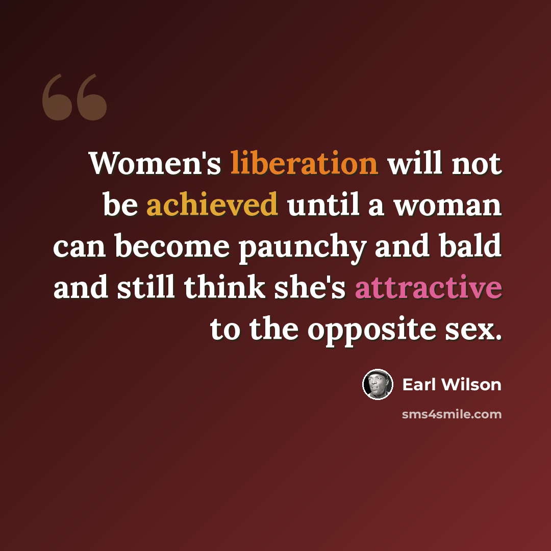 “Women's liberation will not be achieved until a woman can become paunchy and bald and still think she's attractive to the opposite sex.” quote by Earl Wilson