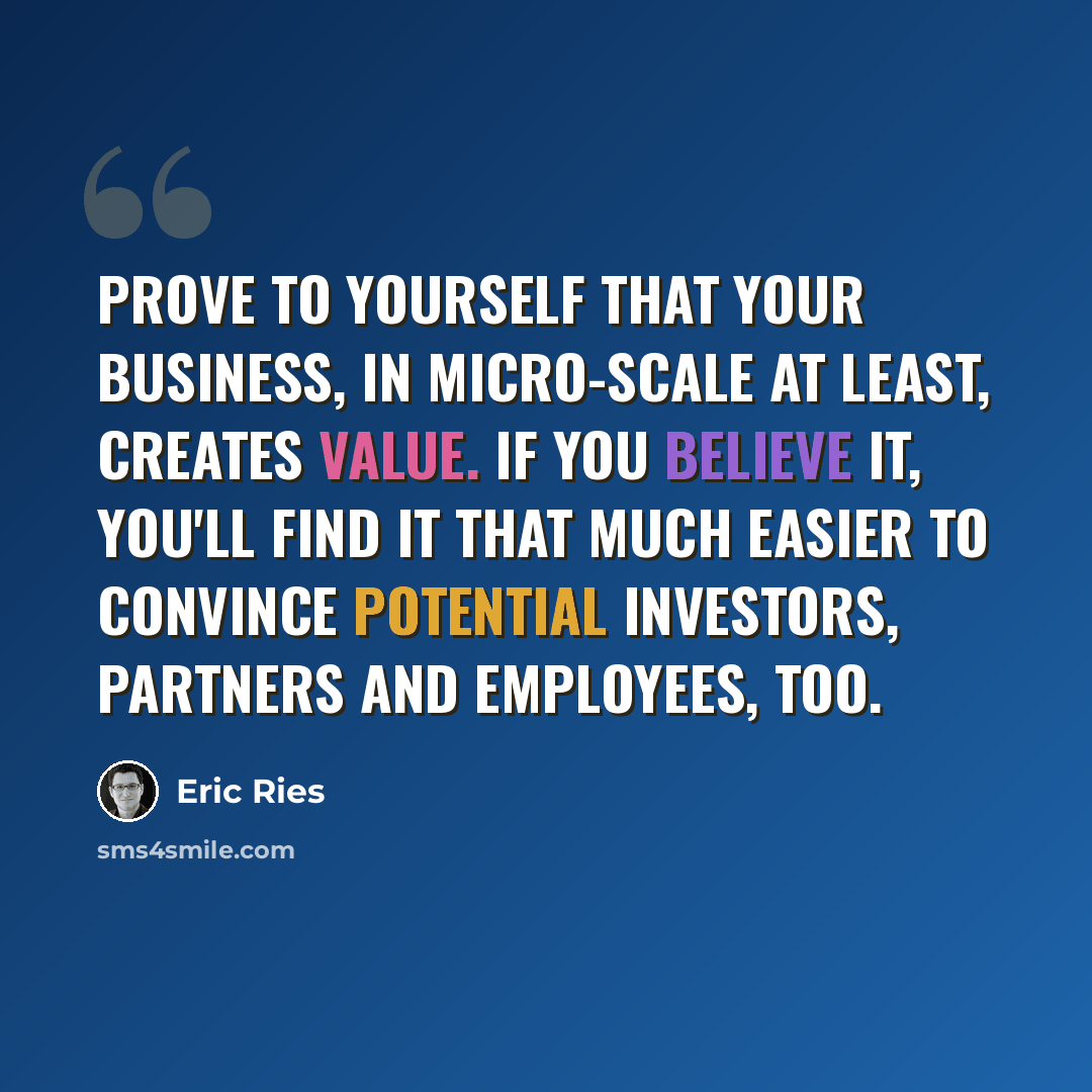 “Prove to yourself that your business, in micro-scale at least, creates value. If you believe it, you'll find it that much easier to convince potential investors, partners and employees, too.” quote by Eric Ries