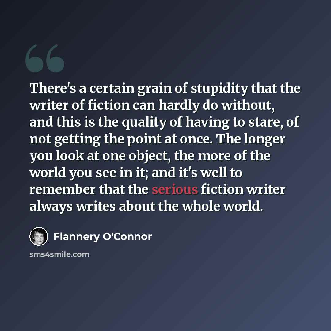 “There's a certain grain of stupidity that the writer of fiction can hardly do without, and this is the quality of having to stare, of not getting the point at once. The longer you look at one object, the more of the world you see in it; and it's well to remember that the serious fiction writer…” quote by Flannery O'Connor