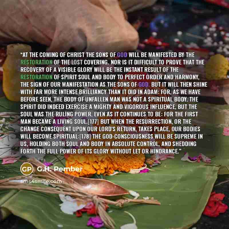 “At the coming of Christ the sons of God will be manifested by the restoration of the lost covering. Nor is it difficult to prove that the recovery of a visible glory will be the instant result of the restoration of spirit soul and body to perfect order and harmony, the sign of our manifestation as…” quote by G.H. Pember