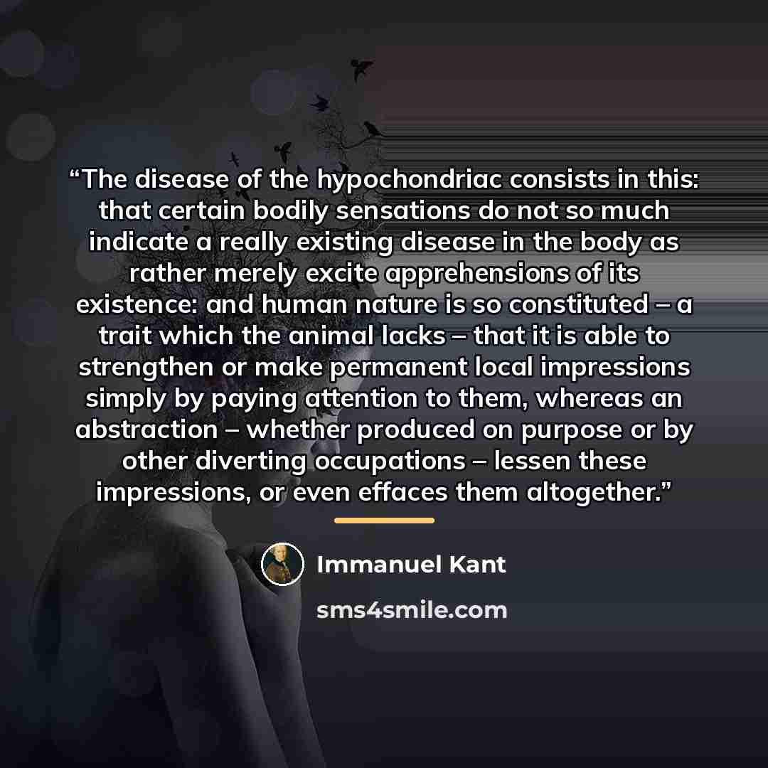 “The disease of the hypochondriac consists in this: that certain bodily sensations do not so much indicate a really existing disease in the body as rather merely excite apprehensions of its existence: and human nature is so constituted – a trait which the animal lacks – that it is able to…” quote by Immanuel Kant